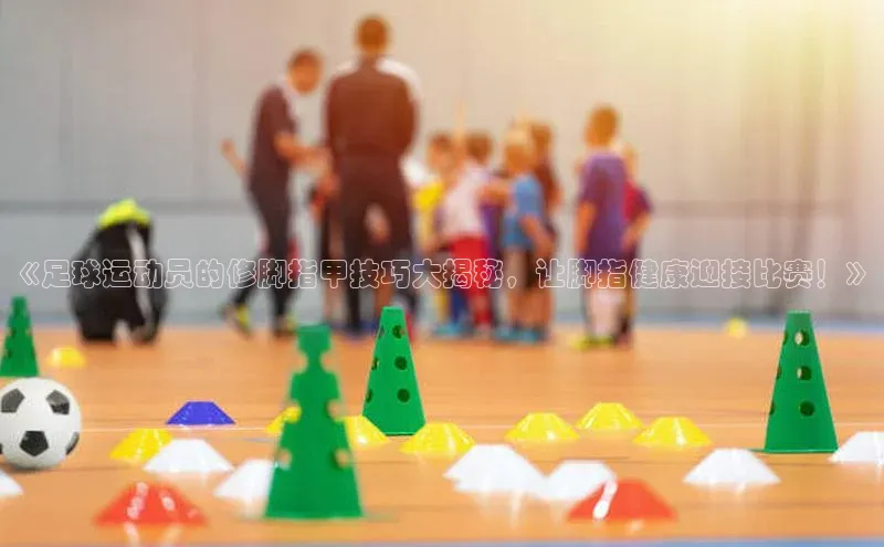 bob半岛·体育入口江铃新能源《足球运动员的修脚指甲技巧大揭秘，让脚指健康迎接比赛！》