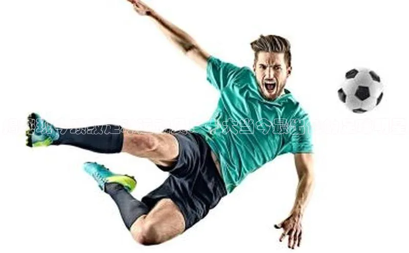 半岛·体育中国官方网云创智行揭秘现今顶级足球运动员：十大当今最出色的足球明星