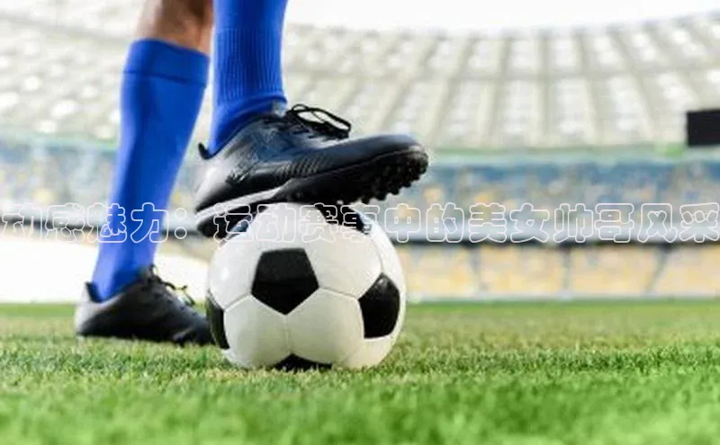 BOB半岛·(中国)官方网站-登录入口元隆雅图动感魅力：运动赛事中的美女帅哥风采