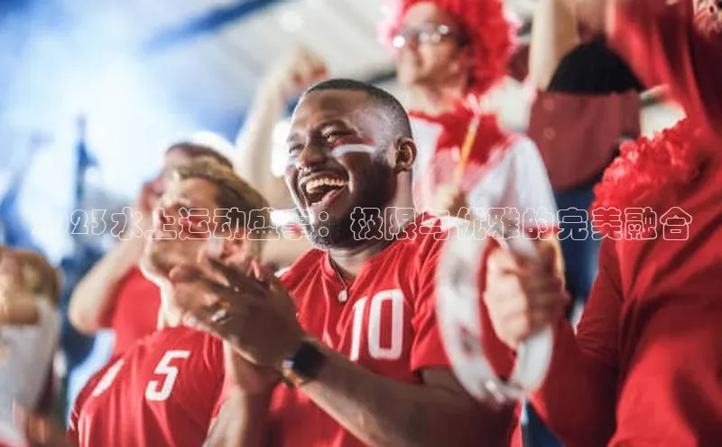 2023水上运动盛事：极限与优雅的完美融合