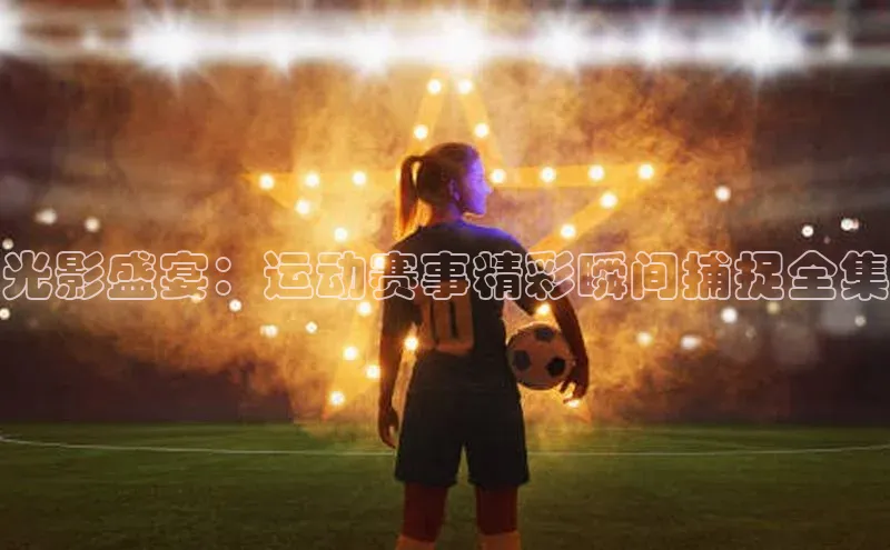 光影盛宴：运动赛事精彩瞬间捕捉全集