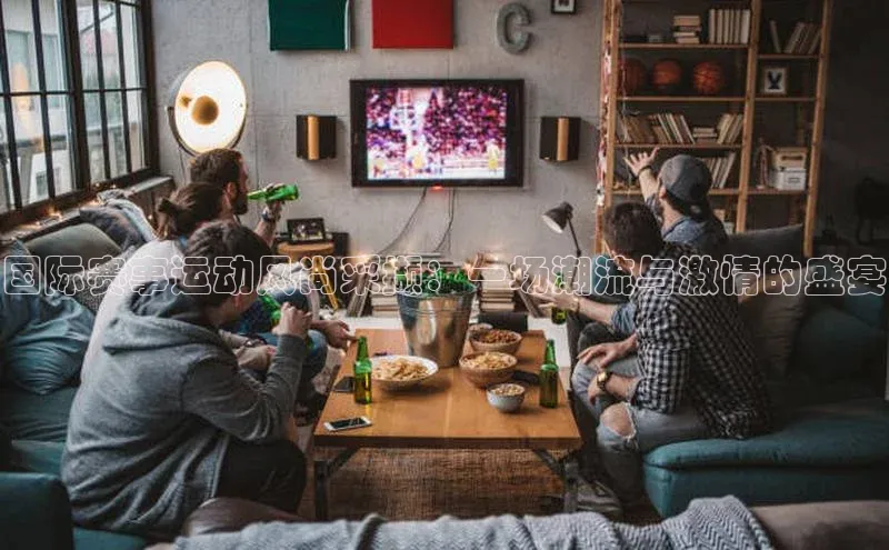 国际赛事运动风尚采撷：一场潮流与激情的盛宴